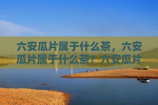 六安瓜片属于什么茶，六安瓜片属于什么茶？六安瓜片为什么叫瓜片？