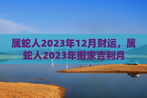 属蛇人2023年12月财运，属蛇人2023年搬家吉利月