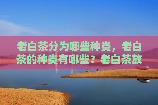 老白茶分为哪些种类，老白茶的种类有哪些？老白茶放置几年比较好？