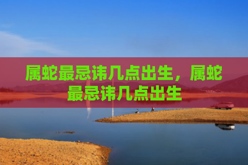 属蛇最忌讳几点出生，属蛇最忌讳几点出生