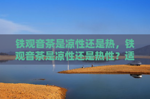 铁观音茶是凉性还是热，铁观音茶是凉性还是热性？适合喝铁观音茶的人群有哪些？