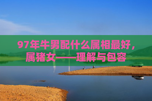 97年牛男配什么属相最好，属猪女——理解与包容