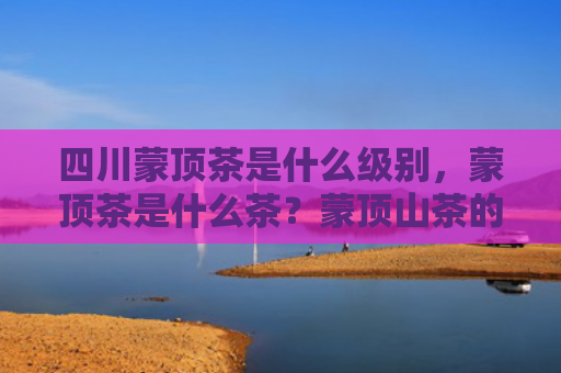 四川蒙顶茶是什么级别，蒙顶茶是什么茶？蒙顶山茶的种类有哪些？