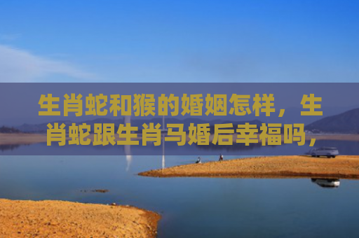生肖蛇和猴的婚姻怎样，生肖蛇跟生肖马婚后幸福吗，