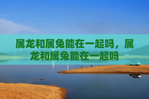 属龙和属兔能在一起吗，属龙和属兔能在一起吗
