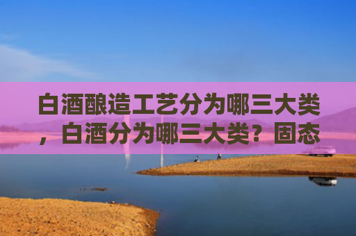 白酒酿造工艺分为哪三大类，白酒分为哪三大类？固态酒和液态酒的区别是什么？