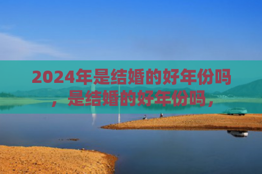 2024年是结婚的好年份吗，是结婚的好年份吗，