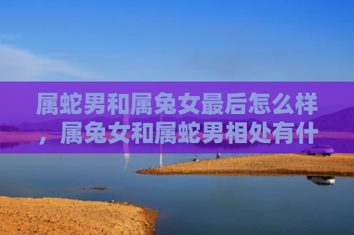 属蛇男和属兔女最后怎么样，属兔女和属蛇男相处有什么建议