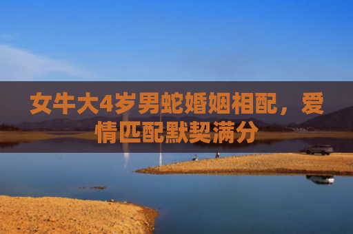 女牛大4岁男蛇婚姻相配，爱情匹配默契满分
