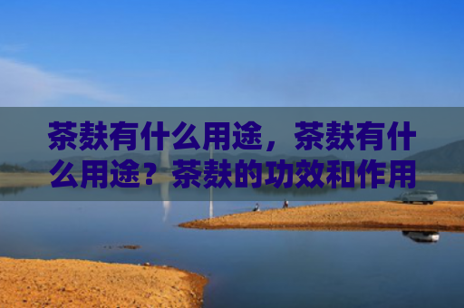 茶麸有什么用途，茶麸有什么用途？茶麸的功效和作用有哪些？