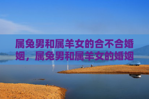 属兔男和属羊女的合不合婚姻，属兔男和属羊女的婚姻能长久吗