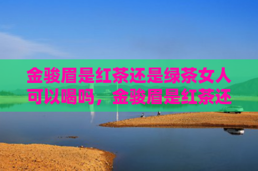 金骏眉是红茶还是绿茶女人可以喝吗，金骏眉是红茶还是绿茶？金骏眉的正确冲泡法是什么？