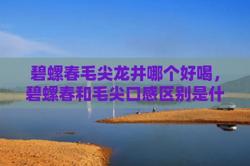 碧螺春毛尖龙井哪个好喝，碧螺春和毛尖口感区别是什么？怎么区分碧螺春和毛尖？