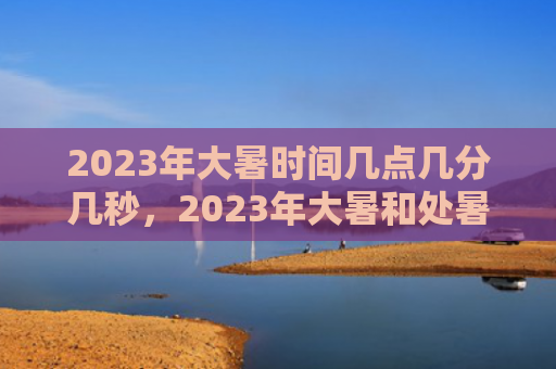2023年大暑时间几点几分几秒，2023年大暑和处暑哪个热？大暑三候分别是什么意思？