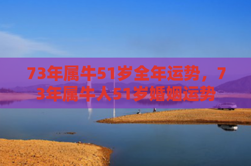 73年属牛51岁全年运势，73年属牛人51岁婚姻运势