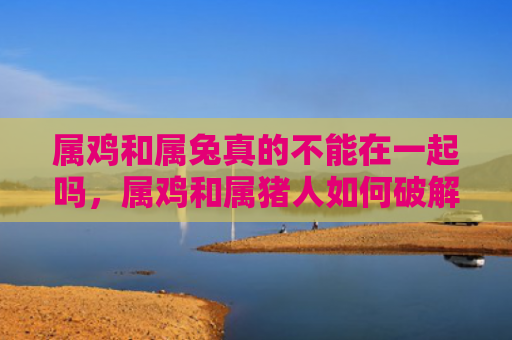 属鸡和属兔真的不能在一起吗，属鸡和属猪人如何破解