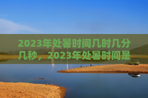 2023年处暑时间几时几分几秒，2023年处暑时间是几月几号几点几分？处暑节气有什么习俗？