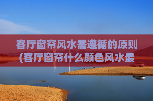 客厅窗帘风水需遵循的原则(客厅窗帘什么颜色风水最好)