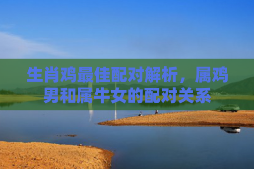 生肖鸡最佳配对解析，属鸡男和属牛女的配对关系