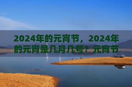 2024年的元宵节，2024年的元宵是几月几号？元宵节公历是什么时候2024年？