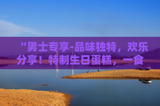 “男士专享-品味独特，欢乐分享！特制生日蛋糕，一食难忘！”