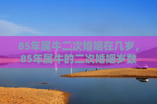 85年属牛二次婚姻在几岁，85年属牛的二次婚姻岁数