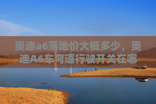 奥迪a6落地价大概多少，奥迪A6车弯道行驶开关在哪（奥迪弯道地价）