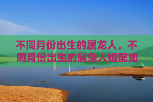 不同月份出生的属龙人，不同月份出生的属兔人婚配如何