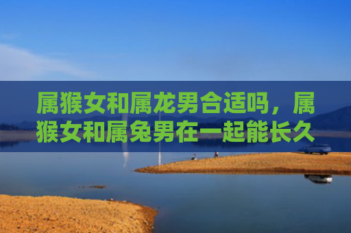 属猴女和属龙男合适吗，属猴女和属兔男在一起能长久吗