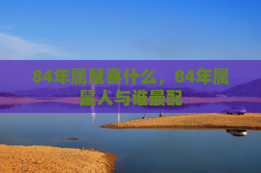 84年属鼠喜什么，84年属鼠人与谁最配