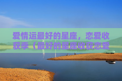 爱情运最好的星座，恋爱收获季（最好的星座收获恋爱）