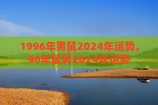 1996年男鼠2024年运势，96年鼠男2024年运势