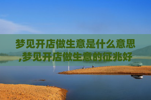 梦见开店做生意是什么意思,梦见开店做生意的征兆好不好(梦见朋友开店做生意是什么意思)