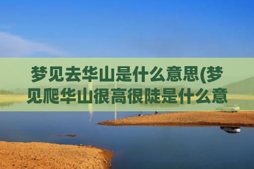 梦见去华山是什么意思(梦见爬华山很高很陡是什么意思)