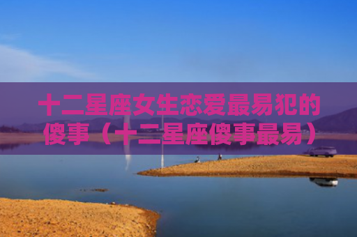 十二星座女生恋爱最易犯的傻事（十二星座傻事最易）