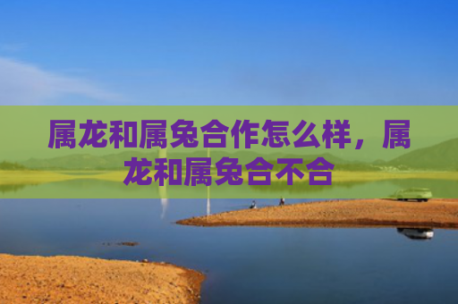 属龙和属兔合作怎么样，属龙和属兔合不合