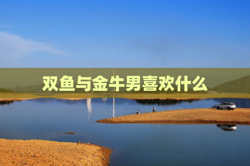 双鱼与金牛男喜欢什么