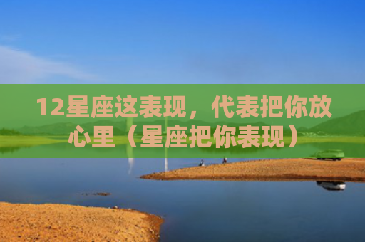 12星座这表现，代表把你放心里（星座把你表现）