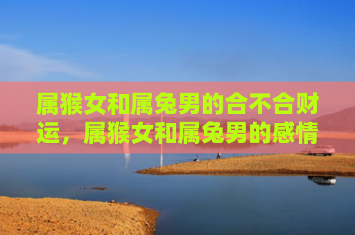 属猴女和属兔男的合不合财运，属猴女和属兔男的感情能长久吗