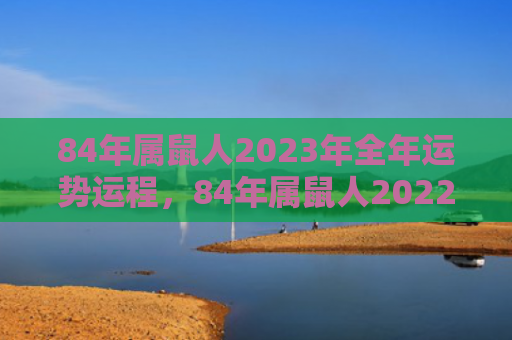 84年属鼠人2023年全年运势运程，84年属鼠人2022感情运势如何