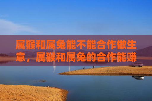 属猴和属兔能不能合作做生意，属猴和属兔的合作能赚钱吗