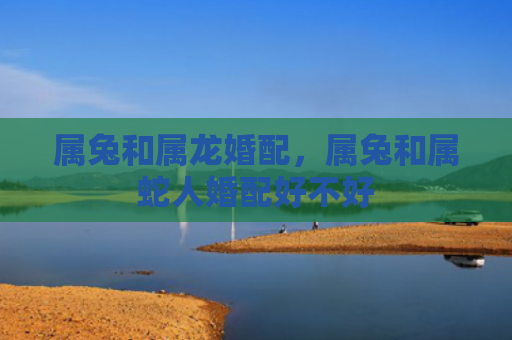属兔和属龙婚配，属兔和属蛇人婚配好不好