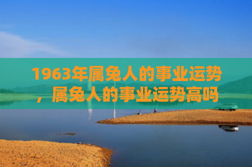 1963年属兔人的事业运势，属兔人的事业运势高吗