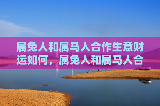 属兔人和属马人合作生意财运如何，属兔人和属马人合吗