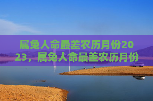 属兔人命最差农历月份2023，属兔人命最差农历月份