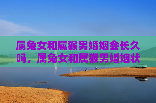 属兔女和属猴男婚姻会长久吗，属兔女和属猴男婚姻状况如何