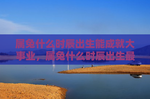 属兔什么时辰出生能成就大事业，属兔什么时辰出生最好呢