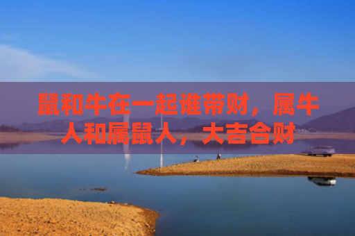 鼠和牛在一起谁带财，属牛人和属鼠人，大吉合财
