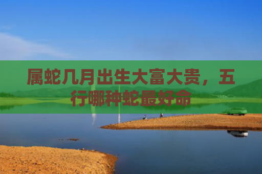 属蛇几月出生大富大贵，五行哪种蛇最好命