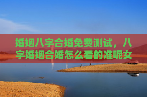 婚姻八字合婚免费测试，八字婚姻合婚怎么看的准呢女性